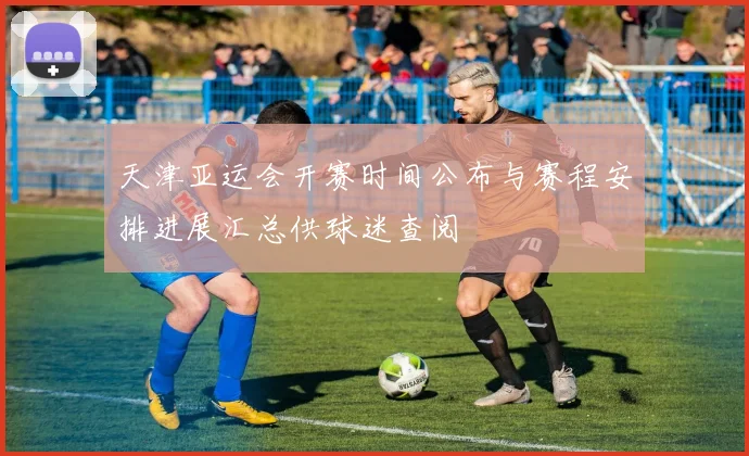 天津亚运会开赛时间公布与赛程安排进展汇总供球迷查阅