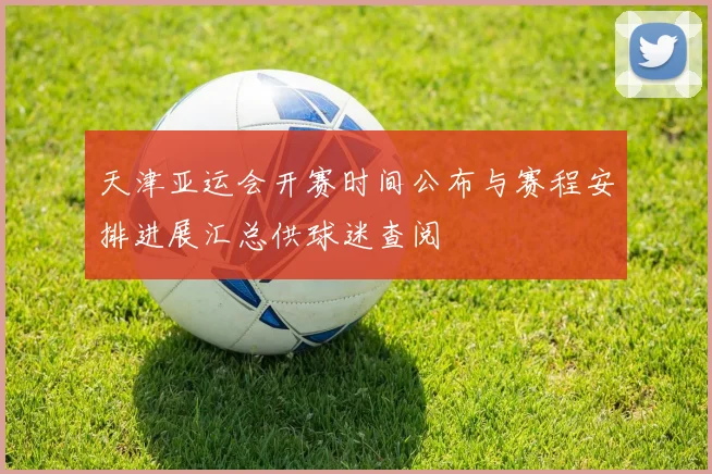 天津亚运会开赛时间公布与赛程安排进展汇总供球迷查阅