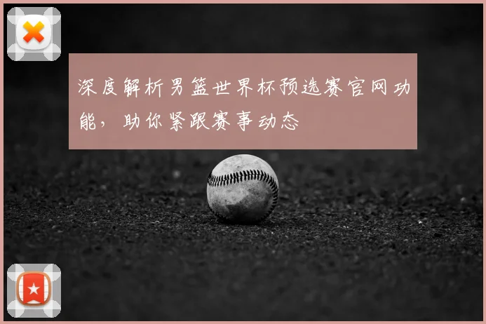 深度解析男篮世界杯预选赛官网功能，助你紧跟赛事动态