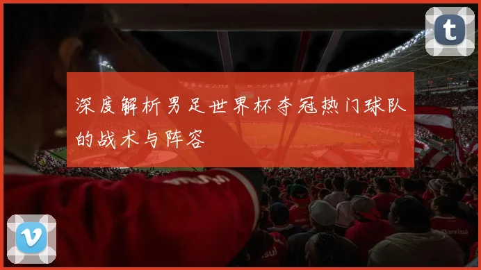 深度解析男足世界杯夺冠热门球队的战术与阵容